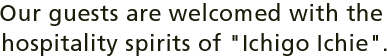 Our guests are welcomed with the hospitality spirits of ¡ÈIchigo Ichie¡É.