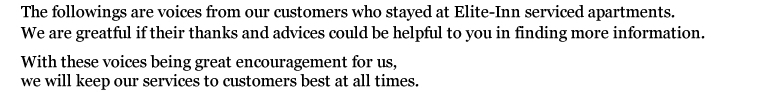 The followings are voices from our customers who stayed at Elite-Inn serviced apartments.
We are greatful if their thanks and advices could be helpful to you in finding more information.
With these voices being great encouragement for us,
we will keep our services to customers best at all times.